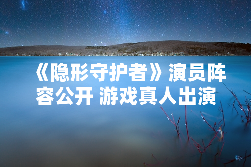 《隐形守护者》演员阵容公开 游戏真人出演细节曝光