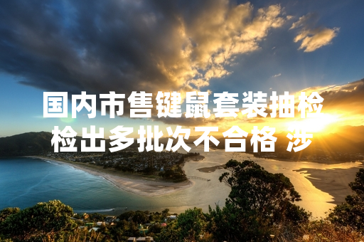 国内市售键鼠套装抽检检出多批次不合格 涉事企业已累计召回超11万套产品