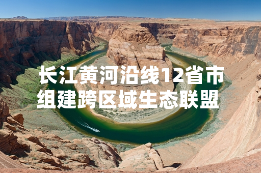 长江黄河沿线12省市组建跨区域生态联盟 首批47个协同治理项目同步启动